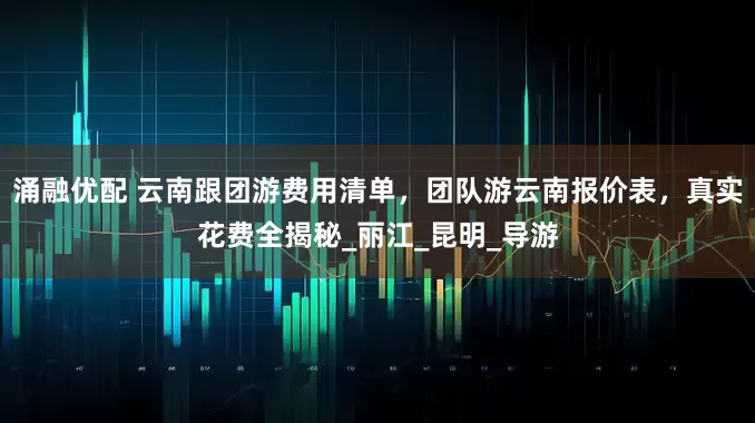 涌融优配 云南跟团游费用清单，团队游云南报价表，真实花费全揭秘_丽江_昆明_导游