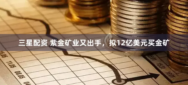 三星配资 紫金矿业又出手，拟12亿美元买金矿