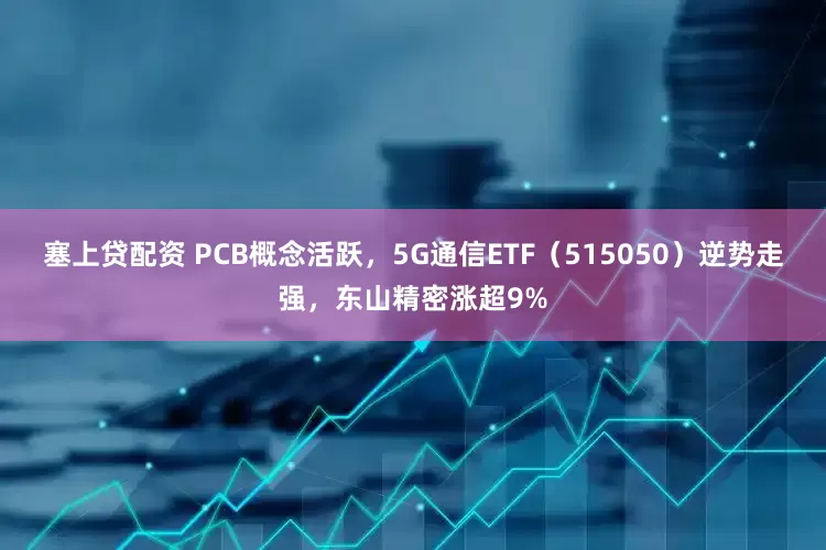 塞上贷配资 PCB概念活跃，5G通信ETF（515050）逆势走强，东山精密涨超9%