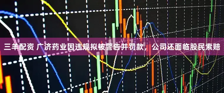三羊配资 广济药业因违规拟被警告并罚款，公司还面临股民索赔