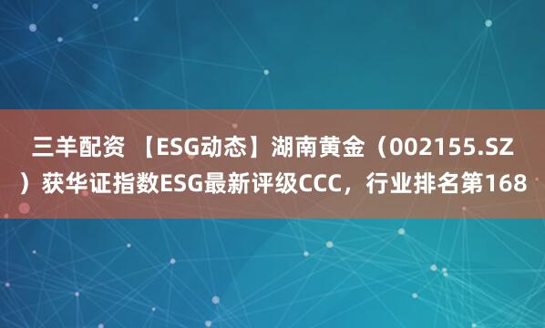 三羊配资 【ESG动态】湖南黄金（002155.SZ）获华证指数ESG最新评级CCC，行业排名第168