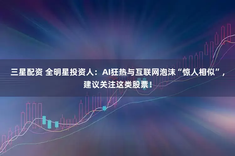 三星配资 全明星投资人：AI狂热与互联网泡沫“惊人相似”，建议关注这类股票！