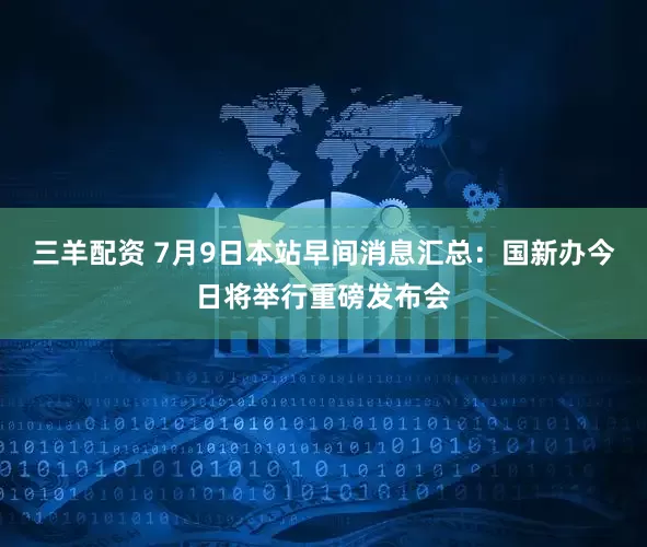 三羊配资 7月9日本站早间消息汇总：国新办今日将举行重磅发布会