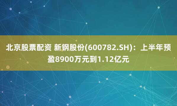 北京股票配资 新钢股份(600782.SH)：上半年预盈8900万元到1.12亿元