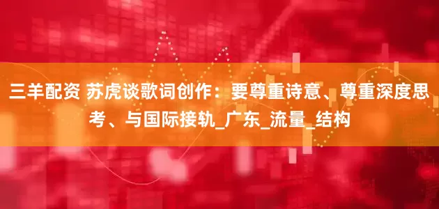 三羊配资 苏虎谈歌词创作：要尊重诗意、尊重深度思考、与国际接轨_广东_流量_结构