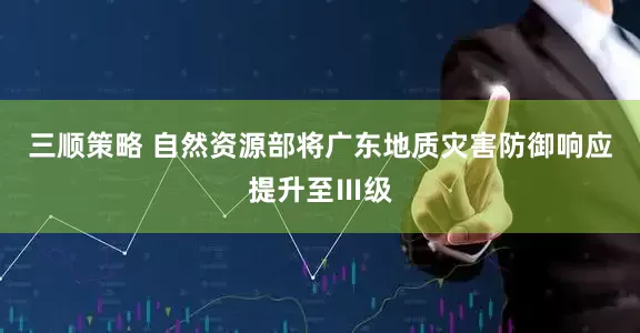 三顺策略 自然资源部将广东地质灾害防御响应提升至Ⅲ级