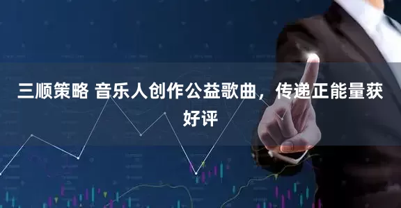 三顺策略 音乐人创作公益歌曲，传递正能量获好评