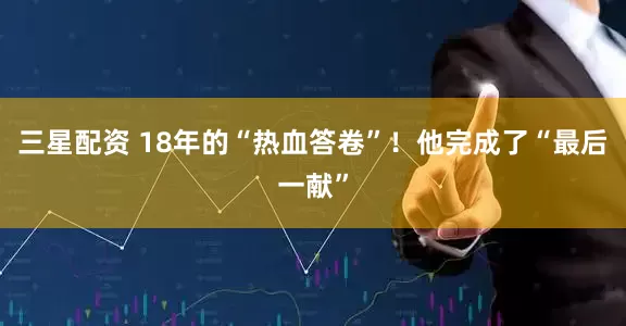 三星配资 18年的“热血答卷”！他完成了“最后一献”