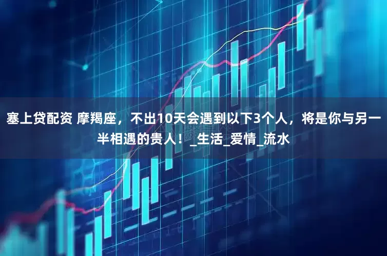塞上贷配资 摩羯座，不出10天会遇到以下3个人，将是你与另一半相遇的贵人！_生活_爱情_流水