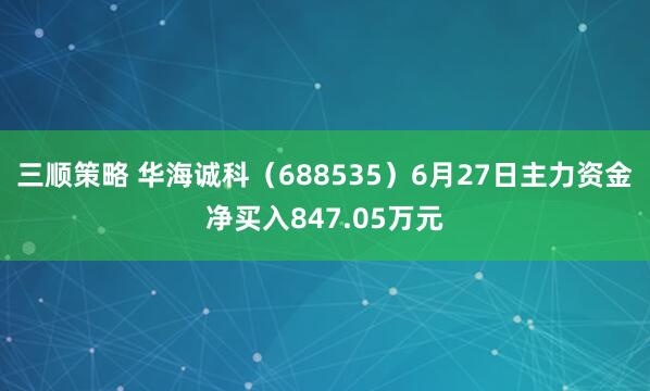 三顺策略 华海诚科（688535）6月27日主力资金净买入847.05万元