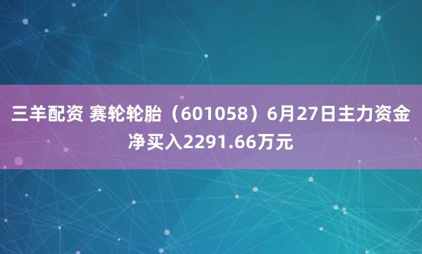 三羊配资 赛轮轮胎（601058）6月27日主力资金净买入2291.66万元
