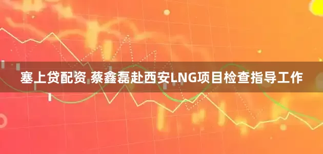 塞上贷配资 蔡鑫磊赴西安LNG项目检查指导工作