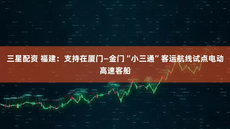 三星配资 福建：支持在厦门—金门“小三通”客运航线试点电动高速客船