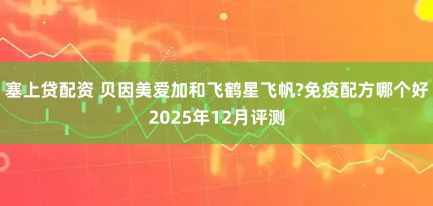 塞上贷配资 贝因美爱加和飞鹤星飞帆?免疫配方哪个好2025年12月评测
