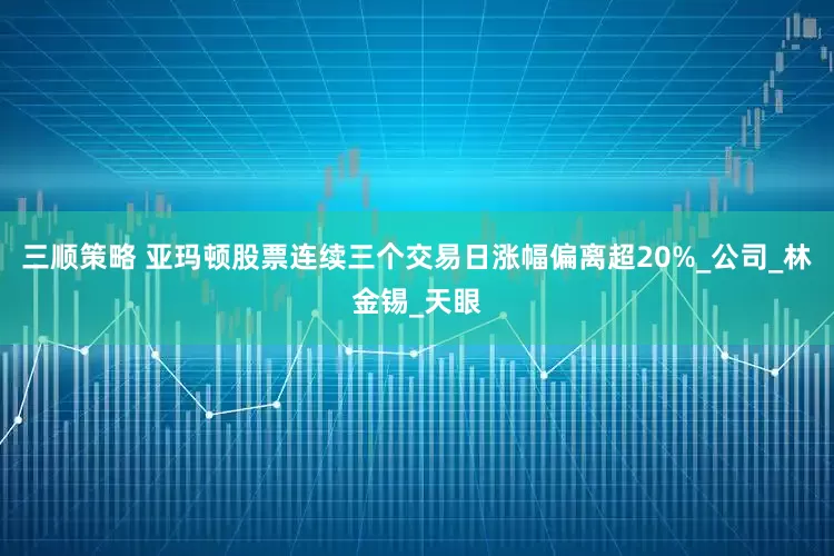 三顺策略 亚玛顿股票连续三个交易日涨幅偏离超20%_公司_林金锡_天眼