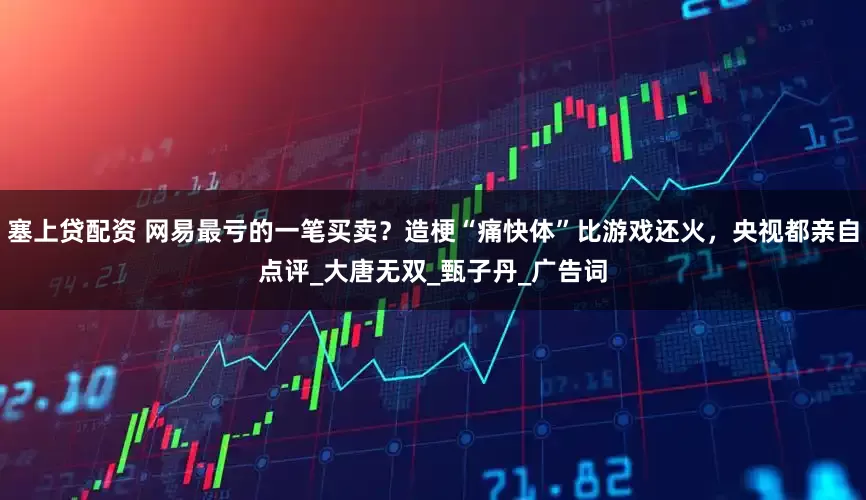 塞上贷配资 网易最亏的一笔买卖？造梗“痛快体”比游戏还火，央视都亲自点评_大唐无双_甄子丹_广告词